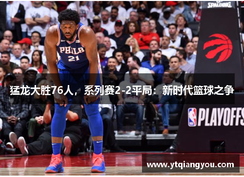猛龙大胜76人，系列赛2-2平局：新时代篮球之争
