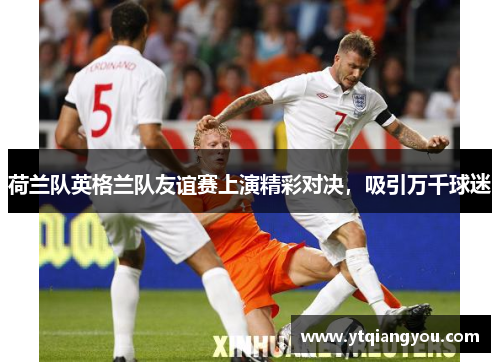 荷兰队英格兰队友谊赛上演精彩对决，吸引万千球迷